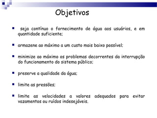Objetivos
    seja contínuo o fornecimento de água aos usuários, e em
    quantidade suficiente;

   armazene ao máximo a um custo mais baixo possível;

   minimize ao máximo os problemas decorrentes da interrupção
    do funcionamento do sistema público;

   preserve a qualidade da água;

   limite as pressões;

   limite as velocidades a valores adequados para evitar
    vazamentos ou ruídos indesejáveis.
 