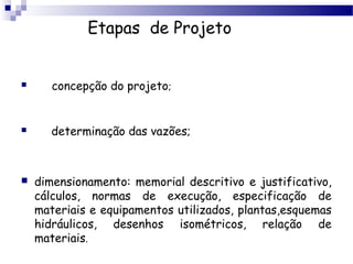 Etapas de Projeto


      concepção do projeto;


      determinação das vazões;



   dimensionamento: memorial descritivo e justificativo,
    cálculos, normas de execução, especificação de
    materiais e equipamentos utilizados, plantas,esquemas
    hidráulicos, desenhos isométricos, relação de
    materiais.
 