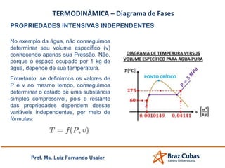 Prof. Ms. Luiz Fernando Ussier
PROPRIEDADES INTENSIVAS INDEPENDENTES
No exemplo da água, não conseguimos
determinar seu volume específico (v)
conhecendo apenas sua Pressão. Não,
porque o espaço ocupado por 1 kg de
água, depende de sua temperatura.
Entretanto, se definirmos os valores de
P e v ao mesmo tempo, conseguimos
determinar o estado de uma substância
simples compressível, pois o restante
das propriedades dependem dessas
variáveis independentes, por meio de
fórmulas:
 