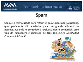 Spam
Spam é o termo usado para referir-se aos e-mails não solicitados,
que geralmente são enviados para um grande número de
pessoas. Quando o conteúdo é exclusivamente comercial, esse
tipo de mensagem é chamada de UCE (do inglês Unsolicited
Commercial E-mail).
 