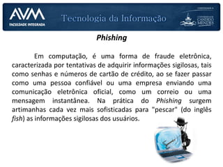 Phishing
Em computação, é uma forma de fraude eletrônica,
caracterizada por tentativas de adquirir informações sigilosas, tais
como senhas e números de cartão de crédito, ao se fazer passar
como uma pessoa confiável ou uma empresa enviando uma
comunicação eletrônica oficial, como um correio ou uma
mensagem instantânea. Na prática do Phishing surgem
artimanhas cada vez mais sofisticadas para "pescar" (do inglês
fish) as informações sigilosas dos usuários.
 