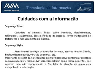 Cuidados com a Informação
Segurança física
Considera as ameaças físicas como incêndios, desabamentos,
relâmpagos, alagamento, acesso indevido de pessoas, forma inadequada de
tratamento e manuseamento do material.
Segurança lógica
Atenta contra ameaças ocasionadas por vírus, acessos remotos à rede,
backup desatualizados, violação de senhas, etc.
Importante destacar que a segurança da informação deve contemplar cuidados
com os ataques intencionais (virtuais e físicos) bem como contra acidentes, que
ocorrem pelo não conhecimento e /ou falta de atenção de quem esta
manipulando a informação.
 