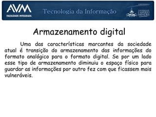Armazenamento digital
Uma das características marcantes da sociedade
atual é transição do armazenamento das informações do
formato analógico para o formato digital. Se por um lado
esse tipo de armazenamento diminuiu o espaço físico para
guardar as informações por outro fez com que ficassem mais
vulneráveis.
 