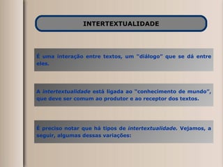 INTERTEXTUALIDADE É uma interação entre textos, um “diálogo” que se dá entre eles. A  intertextualidade  está ligada ao “conhecimento de mundo”, que deve ser comum ao produtor e ao receptor dos textos. É preciso notar que há tipos de  intertextualidade.  Vejamos, a seguir, algumas dessas variações: 