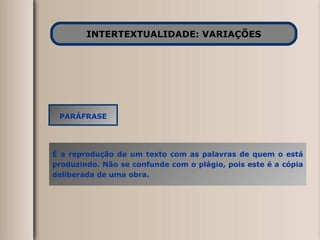 INTERTEXTUALIDADE: VARIAÇÕES PARÁFRASE É a reprodução de um texto com as palavras de quem o está produzindo. Não se confunde com o plágio, pois este é a cópia deliberada de uma obra. 