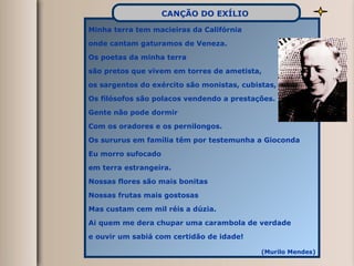 Minha terra tem macieiras da Califórnia onde cantam gaturamos de Veneza. Os poetas da minha terra são pretos que vivem em torres de ametista, os sargentos do exército são monistas, cubistas, Os filósofos são polacos vendendo a prestações. Gente não pode dormir Com os oradores e os pernilongos. Os sururus em família têm por testemunha a Gioconda Eu morro sufocado em terra estrangeira. Nossas flores são mais bonitas Nossas frutas mais gostosas Mas custam cem mil réis a dúzia. Ai quem me dera chupar uma carambola de verdade e ouvir um sabiá com certidão de idade! (Murilo Mendes) CANÇÃO DO EXÍLIO   