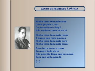 Minha terra tem palmares  Onde gorjeia o mar Os passarinhos daqui Não cantam como os de lá Minha terra tem mais rosas E quase que mais amores Minha terra tem mais ouro Minha terra tem mais terra Ouro terra amor e rosas Eu quero tudo de lá Não permita Deus que eu morra Sem que volte para lá [...] CANTO DE REGRESSO À PÁTRIA   