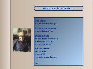 Um sabiá  na palmeira, longe. Estas aves cantam um outro canto. O céu cintila sobre flores úmidas. Vozes na mata e o maio amor. Só, na noite, seria feliz: um sabiá, na palmeira, longe. [...] NOVA CANÇÃO DO EXÍLIO   