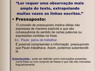 “ Ler requer uma observação mais ampla do texto, extrapolando muitas vezes as linhas escritas.” Pressuposto: O conceito de pressuposto implica idéias não expressas de maneira explícita e que são consequência do sentido de certas palavras ou expressões contidas na frase.  Ex.: Paulo  parou de trabalhar. É possível compreender a informação  pressupondo que Paulo trabalhava. Assim, podemos subentendê-la. Subentendido  - pode ser definido como insinuações presentes numa frase ou num conjunto de frases e que não são marcadas linguisticamente 