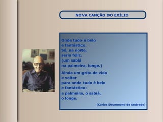 Onde tudo é belo e fantástico. Só, na noite, seria feliz. (um sabiá na palmeira, longe.) Ainda um grito de vida e voltar para onde tudo é belo e fantástico: a palmeira, o sabiá, o longe. (Carlos Drummond de Andrade) NOVA CANÇÃO DO EXÍLIO   