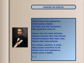 Minha terra tem palmeiras, Onde canta o Sabiá; As aves, que aqui gorjeiam, Não gorjeiam como lá. Nosso céu tem mais estrelas, Nossas várzeas têm mais flores, Nossos bosques têm mais vida, Nossa vida mais amores. Em cismar, sozinho, à noite, Mais prazer encontro eu lá; Minha terra tem palmeiras, Onde canta o Sabiá. [...] CANÇÃO DO EXÍLIO   