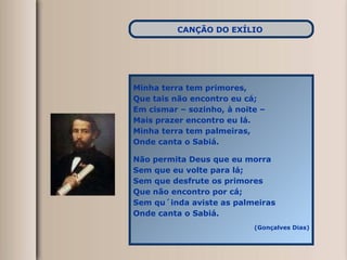 Minha terra tem primores, Que tais não encontro eu cá; Em cismar – sozinho, à noite –  Mais prazer encontro eu lá. Minha terra tem palmeiras, Onde canta o Sabiá. Não permita Deus que eu morra Sem que eu volte para lá; Sem que desfrute os primores Que não encontro por cá; Sem qu´inda aviste as palmeiras Onde canta o Sabiá. (Gonçalves Dias) CANÇÃO DO EXÍLIO   