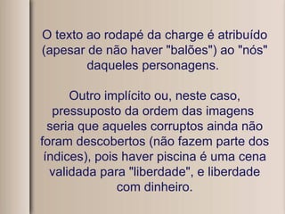 O texto ao rodapé da charge é atribuído (apesar de não haver "balões") ao "nós" daqueles personagens.  Outro implícito ou, neste caso, pressuposto da ordem das imagens  seria que aqueles corruptos ainda não foram descobertos (não fazem parte dos índices), pois haver piscina é uma cena validada para "liberdade", e liberdade com dinheiro. 
