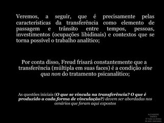 Por fim, não podemos deixar de apontar que a transferência abre caminho para uma forma de passagem ou travessia (ainda que o termo que Freud utilize aqui seja outro, aparentado com a transferência: Übergang):“A transferência (Übertragung) cria, assim, uma região intermediária entre a doença e a vida real, através da qual a travessia (Übergang) de uma para outra é efetuada”(Freud, in: Recordar, repetir e elaborar. 1914)ALEXANDRE SIMÕES ® Todos os direitos  de autor reservados.