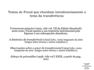 Textos de Freud que elucidam introdutoriamente o tema da transferência:Tratamento psíquico (1905, vide vol. VII da Edição Standard); neste texto, Freud aponta a sua trajetória instrumental pela hipnose e seu subsequente abandono;A dinâmica da transferência (1912) [obs.: texto integrante da série ‘Artigos sobre técnica e outros trabalhos’];Observações sobre o amor de transferencial (1914) [obs.: texto integrante da série ‘Artigos sobre técnica e outros trabalhos’];Esboço de psicanálise (1938, vide vol.l XXIII, a partir da pag. 201)ALEXANDRE SIMÕES ® Todos os direitos  de autor reservados.
