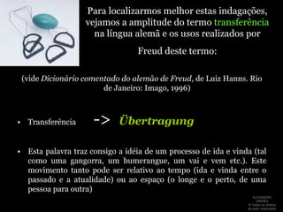 Para localizarmos melhor estas indagações, vejamos a amplitude do termo transferência na língua alemã e os usos realizados por Freud deste termo:(vide Dicionário comentado do alemão de Freud, de Luiz Hanns. Rio de Janeiro: Imago, 1996)Transferência        ->ÜbertragungEsta palavra traz consigo a idéia de um processo de ida e vinda (tal como uma gangorra, um bumerangue, um vai e vem etc.). Este movimento tanto pode ser relativo ao tempo (ida e vinda entre o passado e a atualidade) ou ao espaço (o longe e o perto, de uma pessoa para outra)ALEXANDRE SIMÕES ® Todos os direitos  de autor reservados.