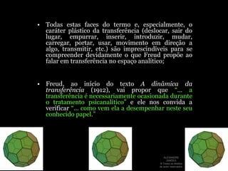 Todas estas faces do termo e, especialmente, o caráter plástico da transferência (deslocar, sair do lugar, empurrar, inserir, introduzir, mudar, carregar, portar, usar, movimento em direção a algo, transmitir, etc.) são imprescindíveis para se compreender devidamente o que Freud propõe ao falar em transferência no espaço analítico;