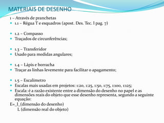 MATERIAIS DE DESENHO1 – Através de pranchetas1.1 – Régua T e esquadros (apost. Des. Tec. l pag. 7)1.2 – CompassoTraçados de circunferências;1.3 – TransferidorUsado para medidas angulares;1.4 – Lápis e borrachaTraçar as linhas levemente para facilitar o apagamento; 1.5 – EscalímetroEscalas mais usadas em projetos: 1:20, 1:25, 1:50, 1:75, 1:100, 1:125;Escala: é a razão existente entre a dimensão do desenho no papel e as dimensões reais do objeto que esse desenho representa, segundo a seguinte equação:E=_l_(dimensão do desenho)      L (dimensão real do objeto)