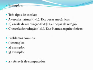 Exemplo 1:Três tipos de escalas:A) escala natural (l=L). Ex.: peças mecânicasB) escala de ampliação (l>L). Ex.: peças de relógioC) escala de redução (l<L). Ex.: Plantas arquitetônicasProblemas comuns:1) exemplo;2) exemplo;3) exemplo;2 – Através de computador