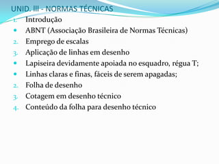 UNID. lll - NORMAS TÉCNICASIntroduçãoABNT (Associação Brasileira de Normas Técnicas)Emprego de escalasAplicação de linhas em desenhoLapiseira devidamente apoiada no esquadro, régua T;Linhas claras e finas, fáceis de serem apagadas;Folha de desenhoCotagem em desenho técnicoConteúdo da folha para desenho técnico