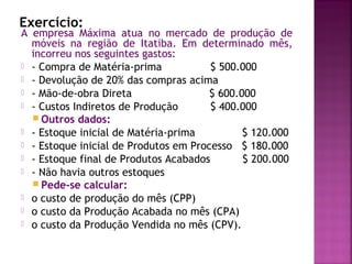 Exercício:
A empresa Máxima atua no mercado de produção de
  móveis na região de Itatiba. Em determinado mês,
  incorreu nos seguintes gastos:
 - Compra de Matéria-prima            $ 500.000
 - Devolução de 20% das compras acima
 - Mão-de-obra Direta                 $ 600.000
 - Custos Indiretos de Produção       $ 400.000
   Outros dados:
 - Estoque inicial de Matéria-prima          $ 120.000
 - Estoque inicial de Produtos em Processo $ 180.000
 - Estoque final de Produtos Acabados        $ 200.000
 - Não havia outros estoques
   Pede-se calcular:
 o custo de produção do mês (CPP)
 o custo da Produção Acabada no mês (CPA)
 o custo da Produção Vendida no mês (CPV).
 