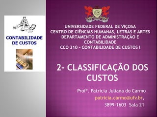 UNIVERSIDADE FEDERAL DE VIÇOSA
CENTRO DE CIÊNCIAS HUMANAS, LETRAS E ARTES
    DEPARTAMENTO DE ADMINISTRAÇÃO E
               CONTABILIDADE
    CCO 310 – CONTABILIDADE DE CUSTOS I



  2- CLASSIFICAÇÃO DOS
         CUSTOS
           Profª. Patricia Juliana do Carmo
                    patricia.carmo@ufv.br,
                         3899-1603 Sala 21
 