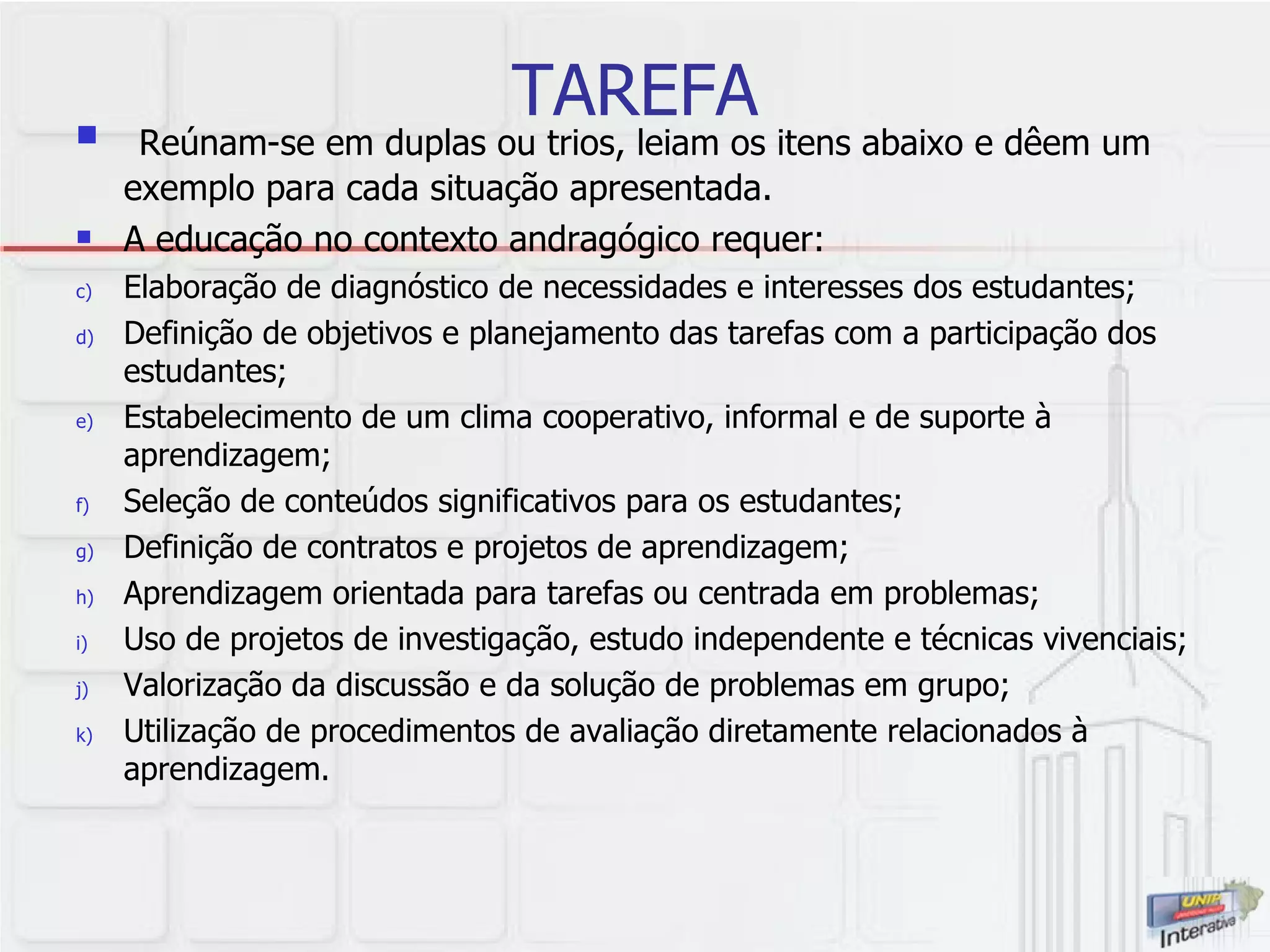 TAREFA Reúnam-se em duplas ou trios, leiam os itens abaixo e dêem um exemplo para cada situação apresentada.  A educação no contexto andragógico requer: Elaboração de diagnóstico de necessidades e interesses dos estudantes; Definição de objetivos e planejamento das tarefas com a participação dos estudantes; Estabelecimento de um clima cooperativo, informal e de suporte à aprendizagem; Seleção de conteúdos significativos para os estudantes; Definição de contratos e projetos de aprendizagem; Aprendizagem orientada para tarefas ou centrada em problemas; Uso de projetos de investigação, estudo independente e técnicas vivenciais; Valorização da discussão e da solução de problemas em grupo; Utilização de procedimentos de avaliação diretamente relacionados à aprendizagem.  