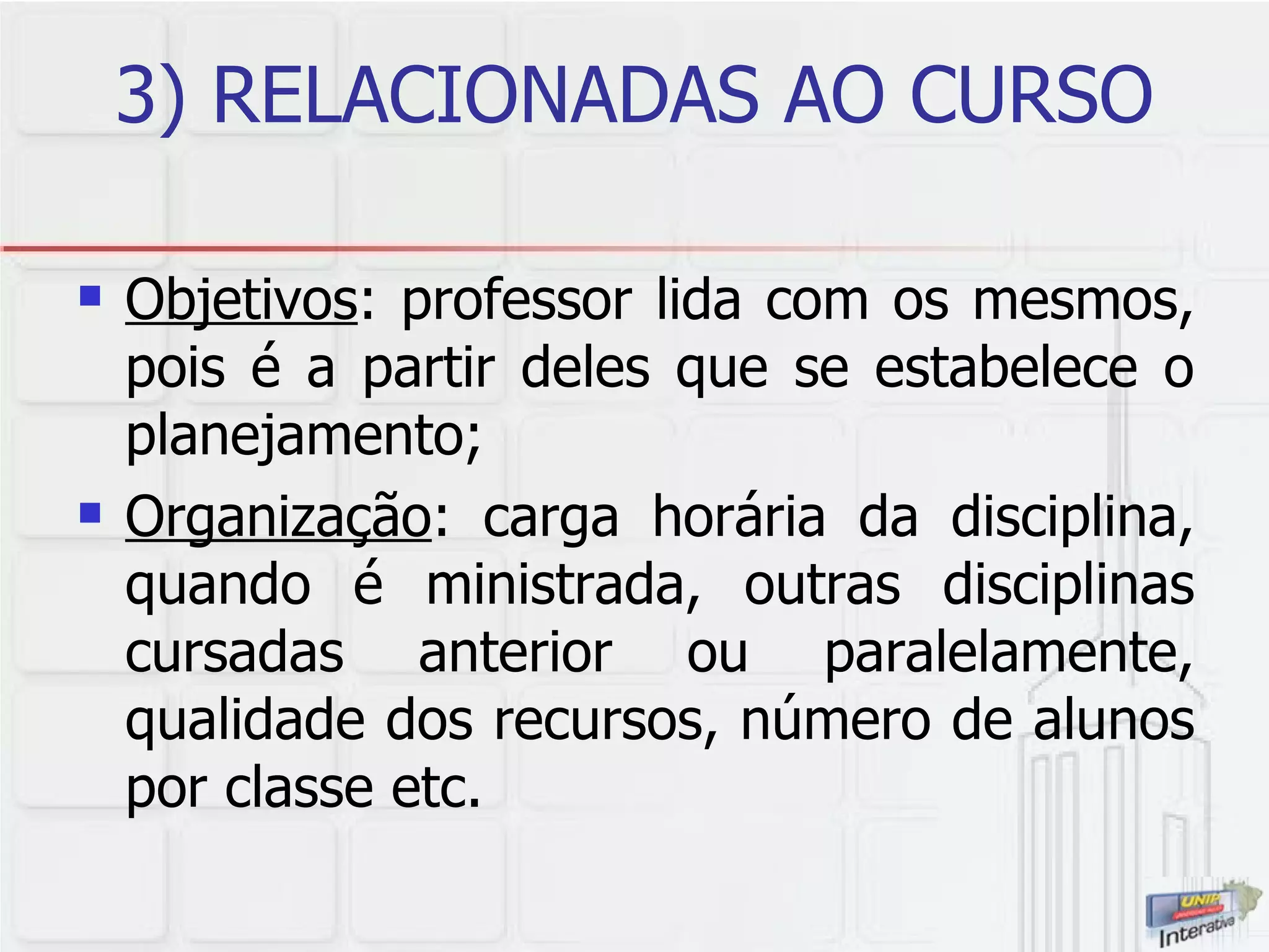 3) RELACIONADAS AO CURSO Objetivos : professor lida com os mesmos, pois é a partir deles que se estabelece o planejamento; Organização : carga horária da disciplina, quando é ministrada, outras disciplinas cursadas anterior ou paralelamente, qualidade dos recursos, número de alunos por classe etc.  