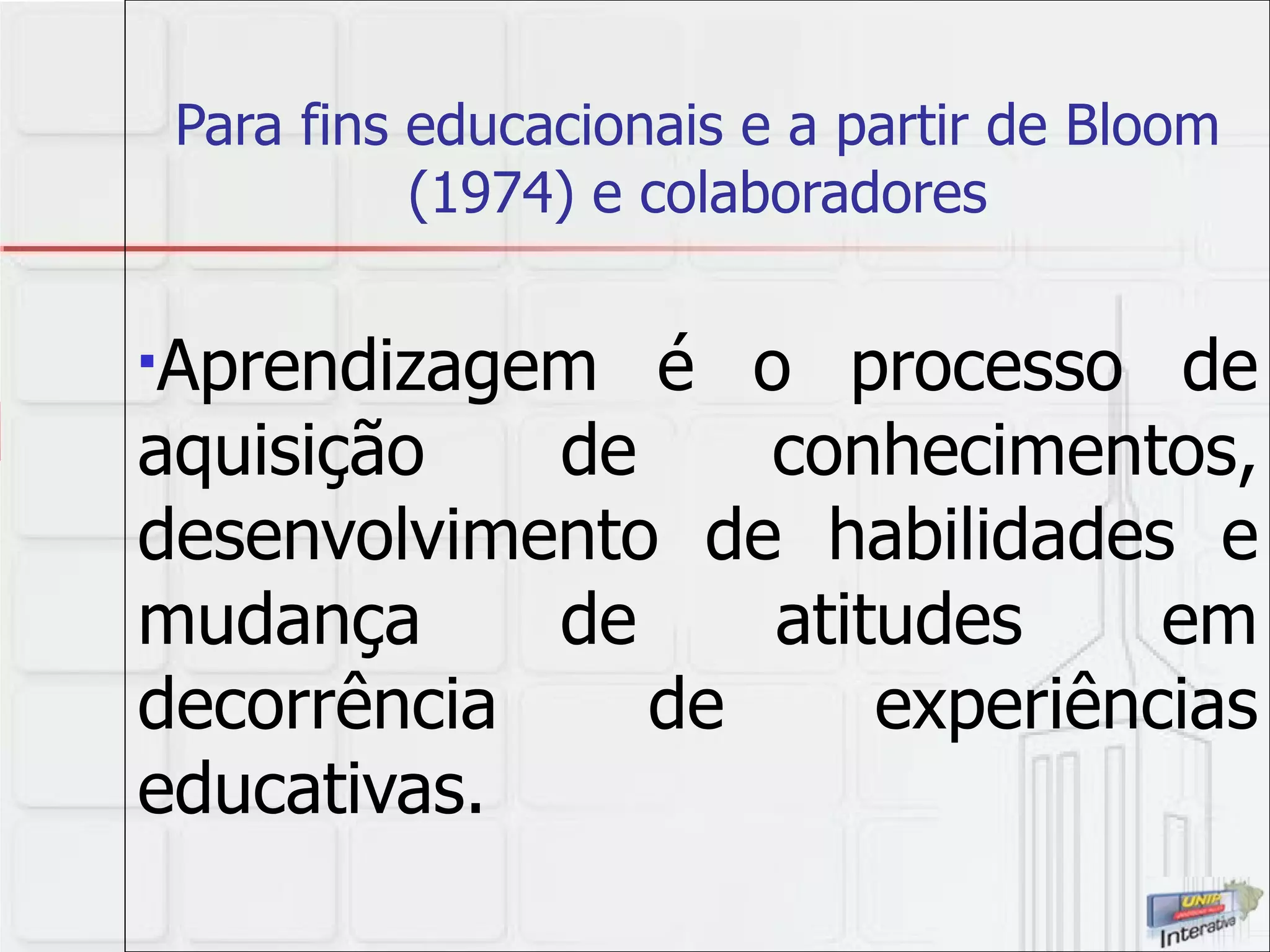 Para fins educacionais e a partir de Bloom (1974) e colaboradores Aprendizagem é o processo de aquisição de conhecimentos, desenvolvimento de habilidades e mudança de atitudes em decorrência de experiências educativas.   