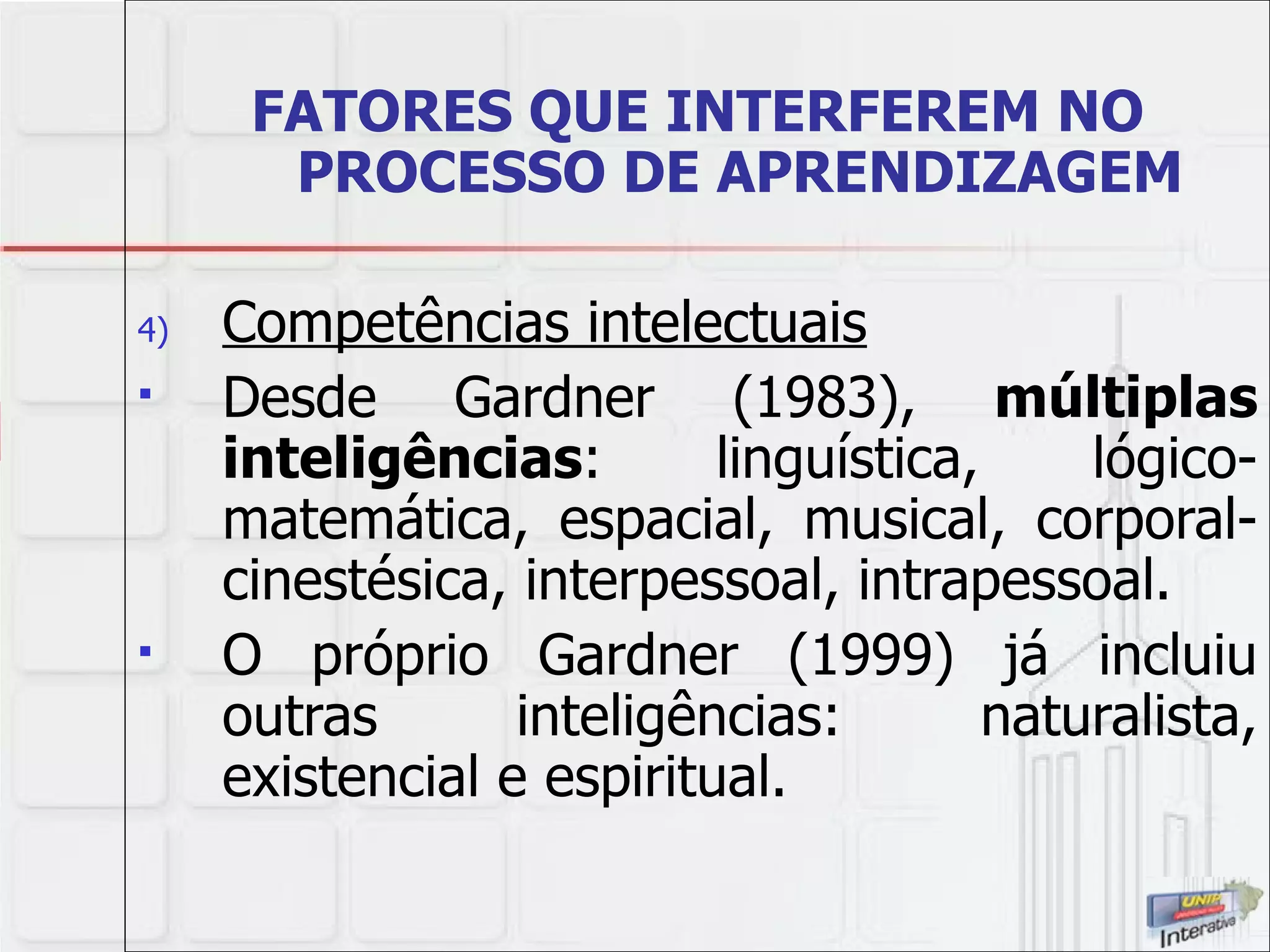 FATORES QUE INTERFEREM NO PROCESSO DE APRENDIZAGEM Competências intelectuais Desde Gardner (1983),  múltiplas inteligências : linguística, lógico-matemática, espacial, musical, corporal-cinestésica, interpessoal, intrapessoal.  O próprio Gardner (1999) já incluiu outras inteligências: naturalista, existencial e espiritual. 