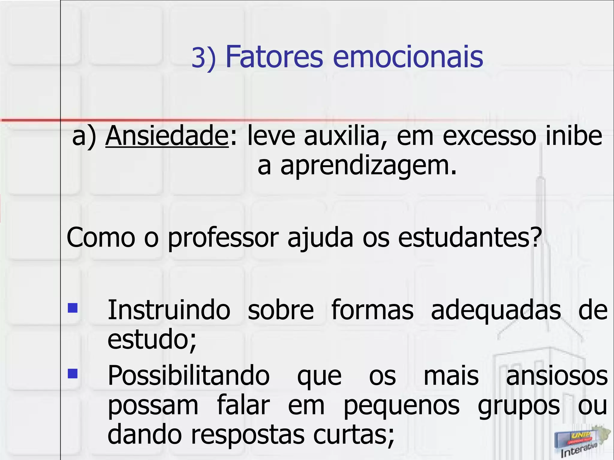 3)  Fatores emocionais a)  Ansiedade : leve auxilia, em excesso inibe a aprendizagem. Como o professor ajuda os estudantes? Instruindo sobre formas adequadas de estudo; Possibilitando que os mais ansiosos possam falar em pequenos grupos ou dando respostas curtas; 