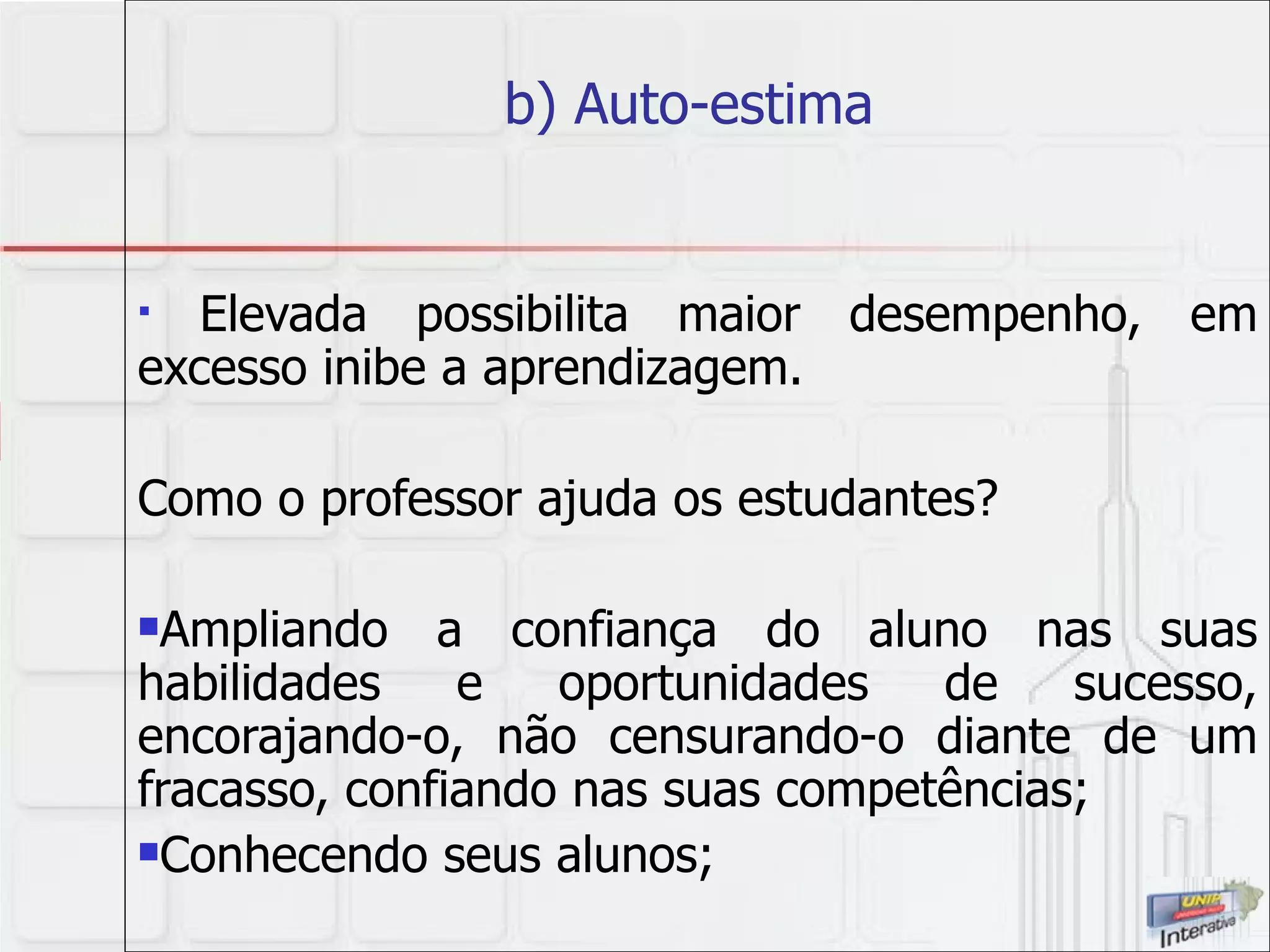 b) Auto-estima  Elevada possibilita maior desempenho, em excesso inibe a aprendizagem. Como o professor ajuda os estudantes? Ampliando a confiança do aluno nas suas habilidades e oportunidades de sucesso, encorajando-o, não censurando-o diante de um fracasso, confiando nas suas competências; Conhecendo seus alunos; 