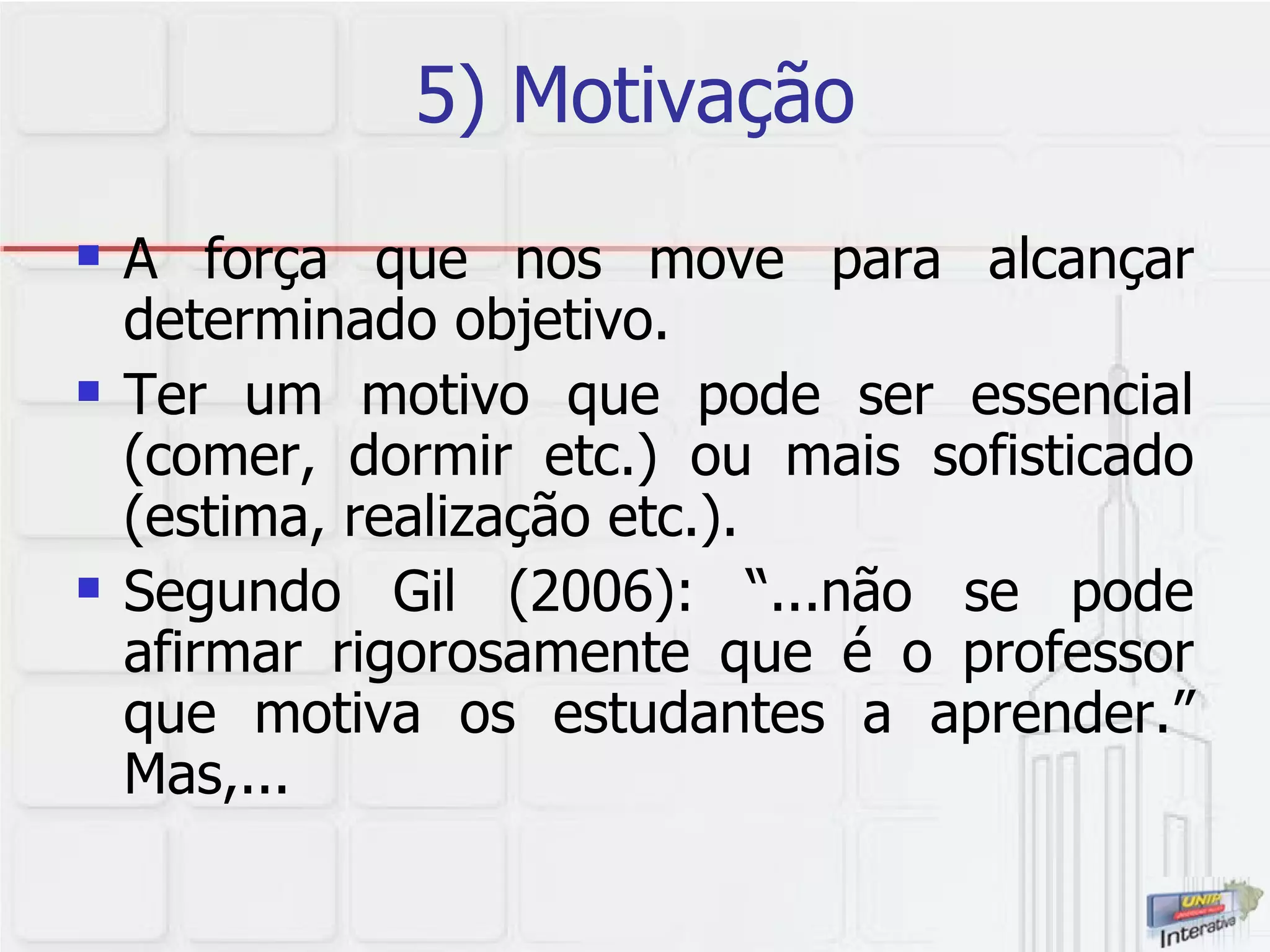 5) Motivação A força que nos move para alcançar determinado objetivo.  Ter um motivo que pode ser essencial (comer, dormir etc.) ou mais sofisticado (estima, realização etc.).  Segundo Gil (2006): “...não se pode afirmar rigorosamente que é o professor que motiva os estudantes a aprender.” Mas,... 