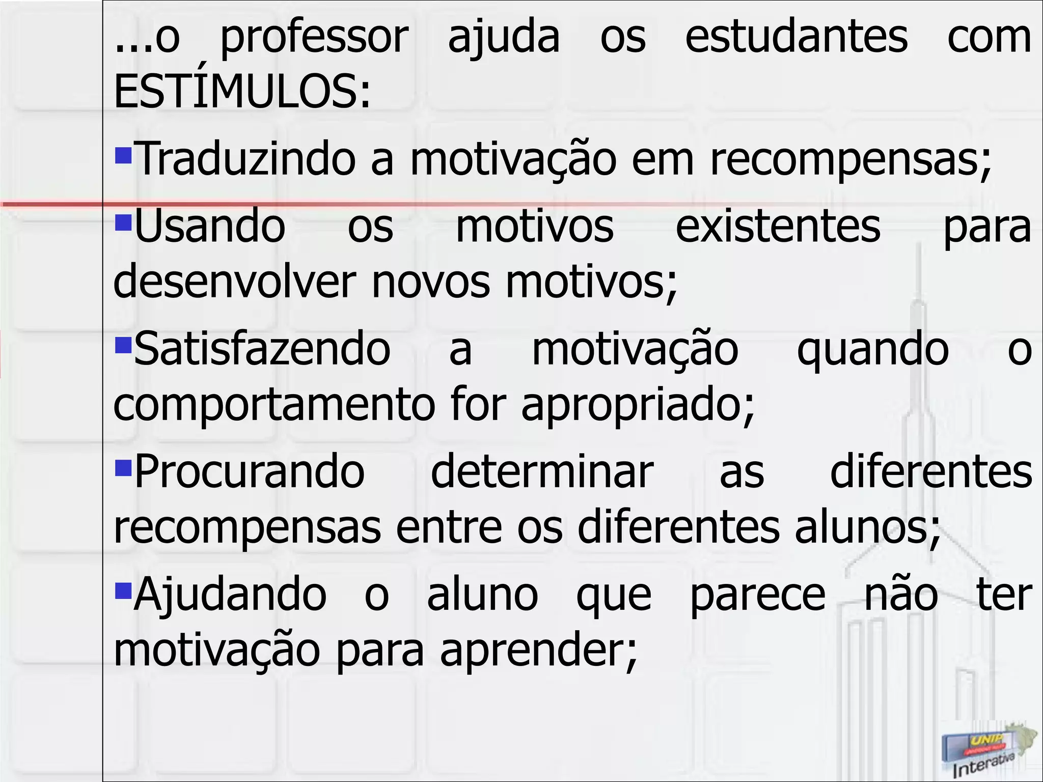 ...o professor ajuda os estudantes com ESTÍMULOS: Traduzindo a motivação em recompensas; Usando os motivos existentes para desenvolver novos motivos; Satisfazendo a motivação quando o comportamento for apropriado; Procurando determinar as diferentes recompensas entre os diferentes alunos; Ajudando o aluno que parece não ter motivação para aprender; 