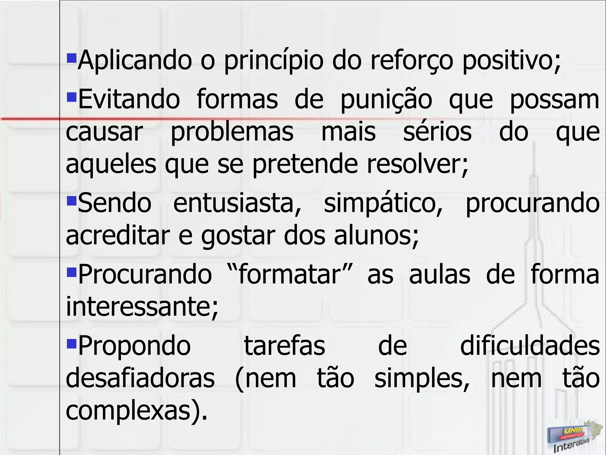Aplicando o princípio do reforço positivo; Evitando formas de punição que possam causar problemas mais sérios do que aqueles que se pretende resolver; Sendo entusiasta, simpático, procurando acreditar e gostar dos alunos; Procurando “formatar” as aulas de forma interessante; Propondo tarefas de dificuldades desafiadoras (nem tão simples, nem tão complexas). 