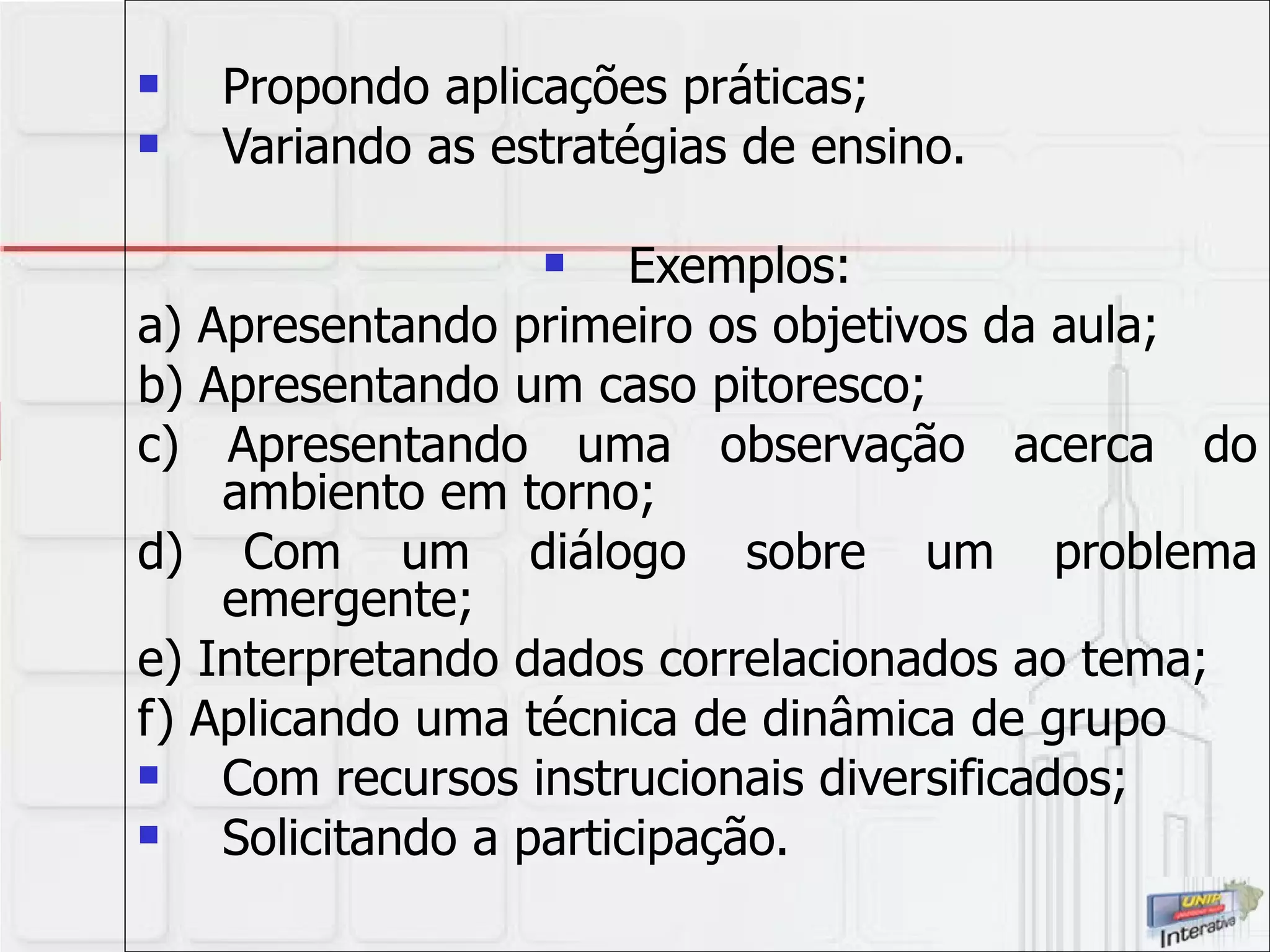 Propondo aplicações práticas; Variando as estratégias de ensino.  Exemplos: a) Apresentando primeiro os objetivos da aula; b) Apresentando um caso pitoresco; c) Apresentando uma observação acerca do ambiento em torno; d) Com um diálogo sobre um problema emergente; e) Interpretando dados correlacionados ao tema;  f) Aplicando uma técnica de dinâmica de grupo Com recursos instrucionais diversificados; Solicitando a participação. 