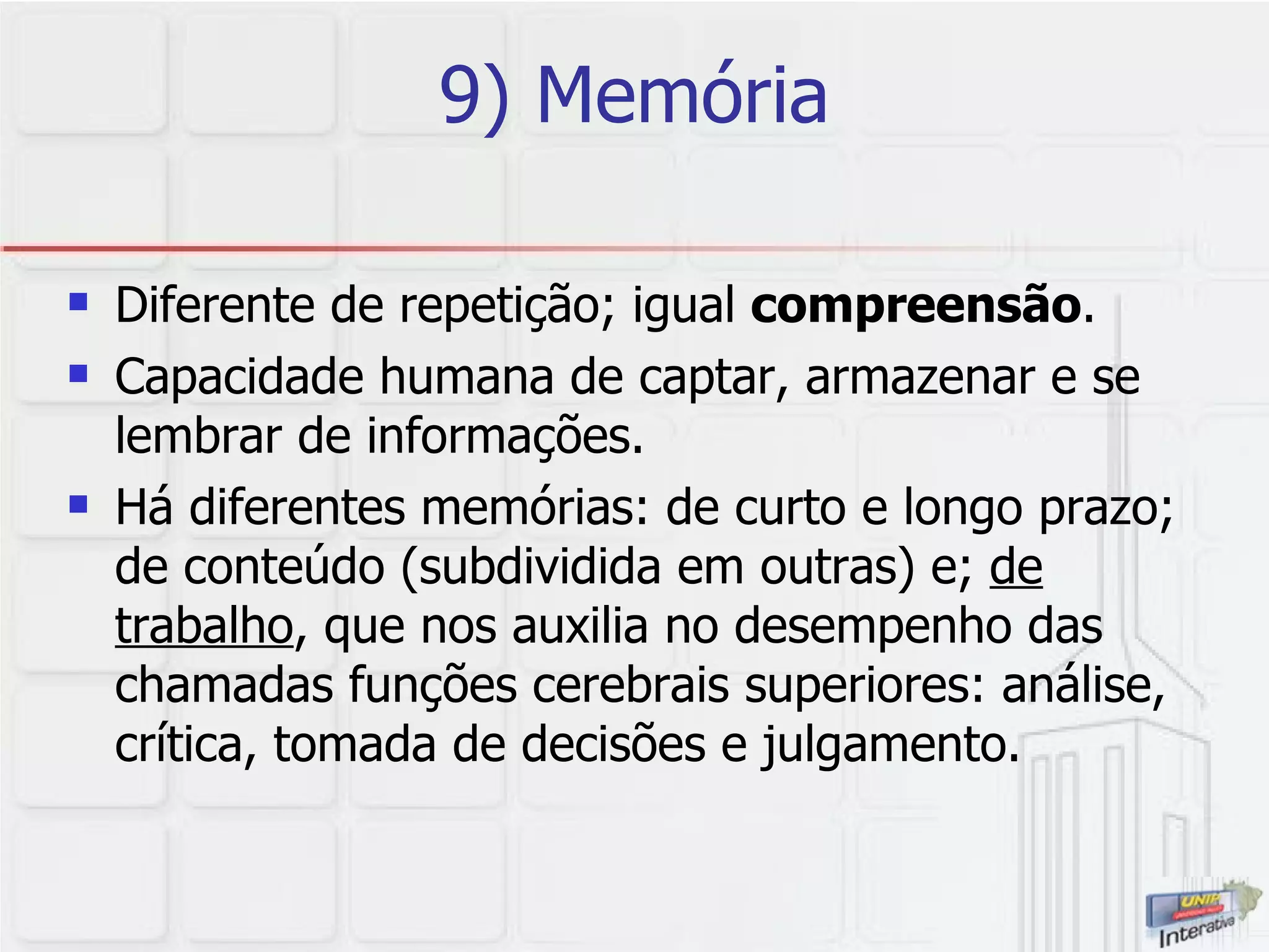 9) Memória Diferente de repetição; igual  compreensão .  Capacidade humana de captar, armazenar e se lembrar de informações.  Há diferentes memórias: de curto e longo prazo; de conteúdo (subdividida em outras) e;  de trabalho , que nos auxilia no desempenho das chamadas funções cerebrais superiores: análise, crítica, tomada de decisões e julgamento. 