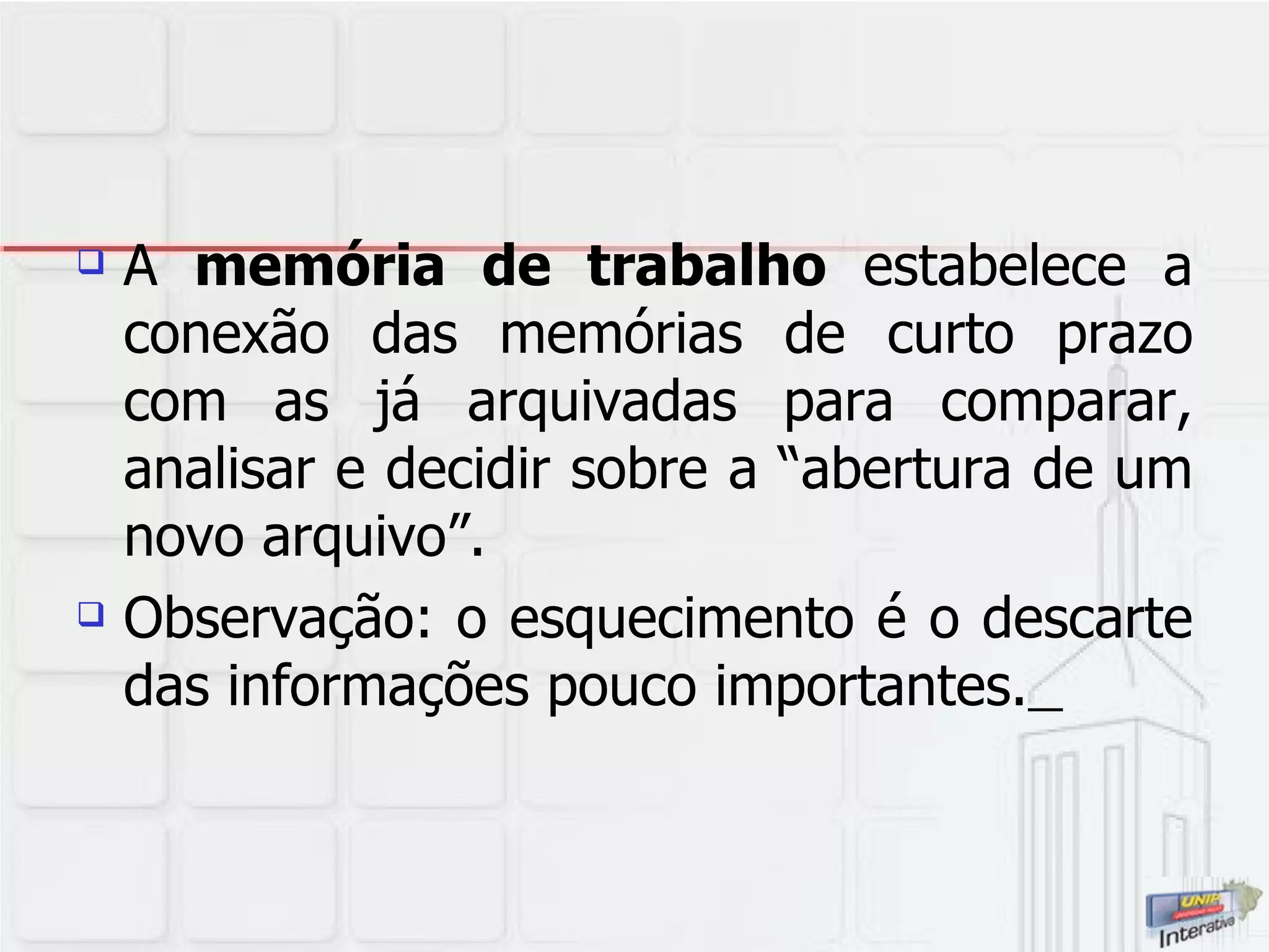 A  memória de trabalho  estabelece a conexão das memórias de curto prazo com as já arquivadas para comparar, analisar e decidir sobre a “abertura de um novo arquivo”. Observação: o esquecimento é o descarte das informações pouco importantes.   
