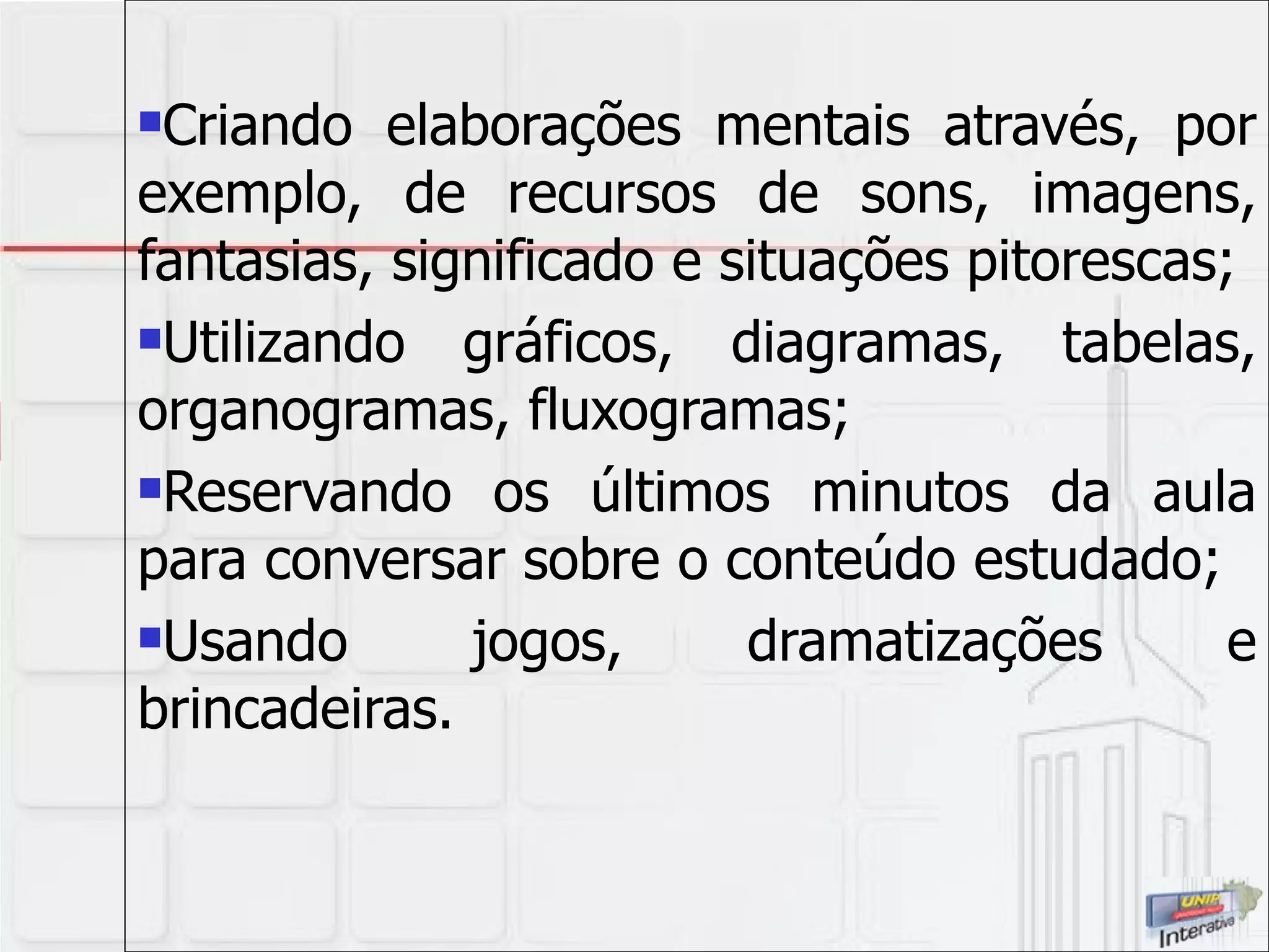 Criando elaborações mentais através, por exemplo, de recursos de sons, imagens, fantasias, significado e situações pitorescas; Utilizando gráficos, diagramas, tabelas, organogramas, fluxogramas; Reservando os últimos minutos da aula para conversar sobre o conteúdo estudado; Usando jogos, dramatizações e brincadeiras. 