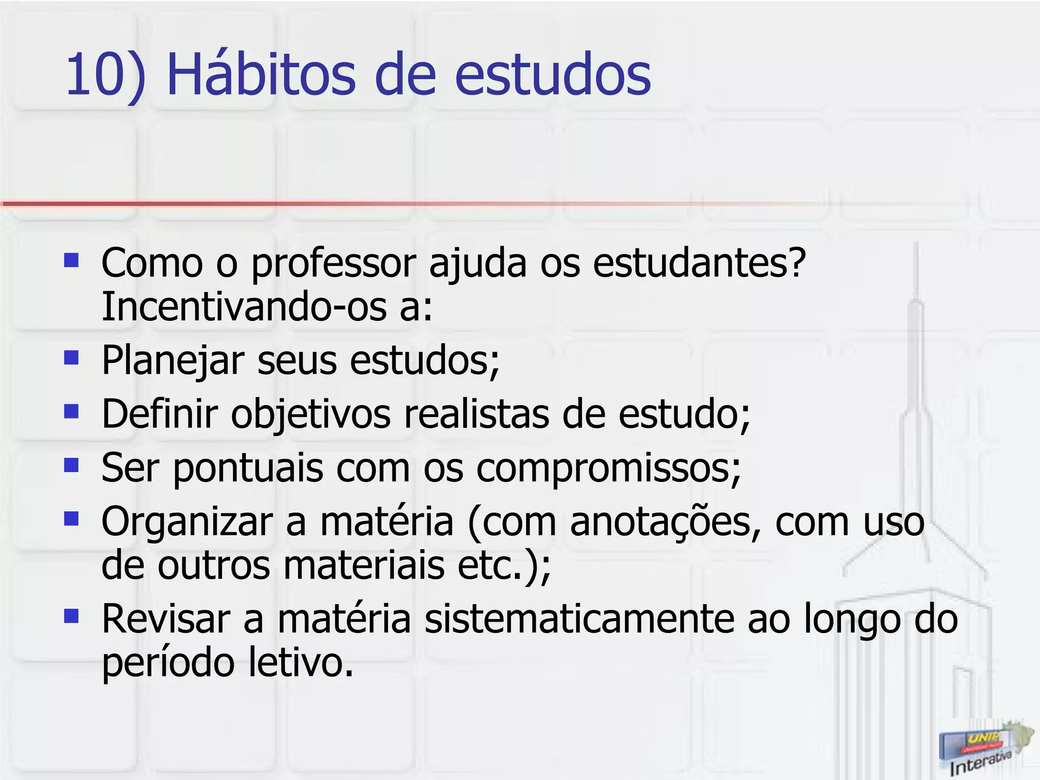 10) Hábitos de estudos Como o professor ajuda os estudantes? Incentivando-os a: Planejar seus estudos; Definir objetivos realistas de estudo; Ser pontuais com os compromissos; Organizar a matéria (com anotações, com uso de outros materiais etc.); Revisar a matéria sistematicamente ao longo do período letivo. 