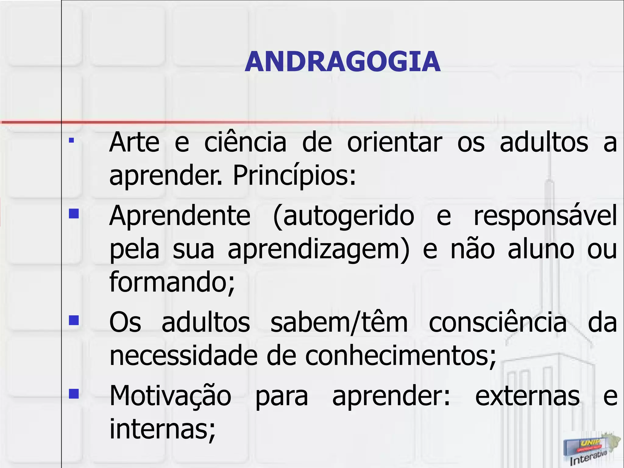 ANDRAGOGIA Arte e ciência de orientar os adultos a aprender. Princípios: Aprendente (autogerido e responsável pela sua aprendizagem) e não aluno ou formando; Os adultos sabem/têm consciência da necessidade de conhecimentos; Motivação para aprender: externas e internas; 