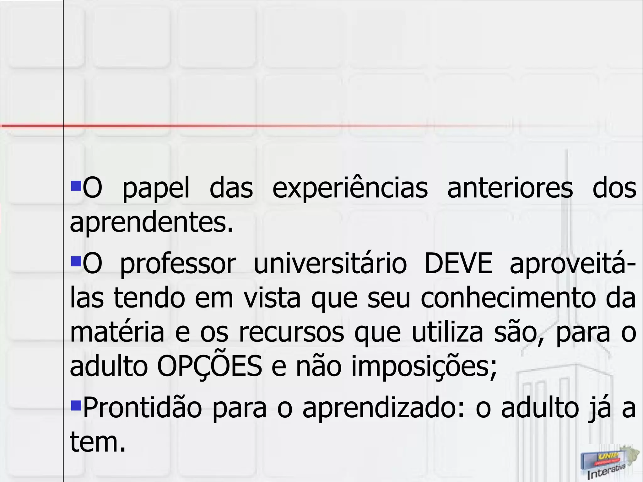 O papel das experiências anteriores dos aprendentes.  O professor universitário DEVE aproveitá-las tendo em vista que seu conhecimento da matéria e os recursos que utiliza são, para o adulto OPÇÕES e não imposições; Prontidão para o aprendizado: o adulto já a tem. 