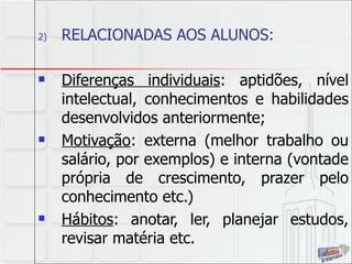 RELACIONADAS AOS ALUNOS: Diferenças individuais : aptidões, nível intelectual, conhecimentos e habilidades desenvolvidos anteriormente; Motivação : externa (melhor trabalho ou salário, por exemplos) e interna (vontade própria de crescimento, prazer pelo conhecimento etc.) Hábitos : anotar, ler, planejar estudos, revisar matéria etc.  