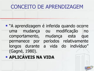 CONCEITO DE APRENDIZAGEM “ A aprendizagem é inferida quando ocorre uma mudança ou modificação no comportamento, mudança esta que permanece por períodos relativamente longos durante a vida do indivíduo” (Gagné, 1980). APLICÁVEIS NA VIDA 