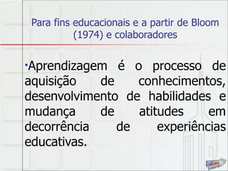 Para fins educacionais e a partir de Bloom (1974) e colaboradores Aprendizagem é o processo de aquisição de conhecimentos, desenvolvimento de habilidades e mudança de atitudes em decorrência de experiências educativas.   