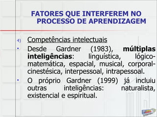 FATORES QUE INTERFEREM NO PROCESSO DE APRENDIZAGEM Competências intelectuais Desde Gardner (1983),  múltiplas inteligências : linguística, lógico-matemática, espacial, musical, corporal-cinestésica, interpessoal, intrapessoal.  O próprio Gardner (1999) já incluiu outras inteligências: naturalista, existencial e espiritual. 