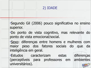 2) IDADE Segundo Gil (2006) pouco significativa no ensino superior.  Do ponto de vista cognitivo, mas relevante do ponto de vista emocional/social. Sexo : diferenças entre homens e mulheres com maior peso dos fatores sociais do que da inteligência em geral.  Estudos caracterizam estas diferenças (perceptíveis para professores em ambientes universitários).  