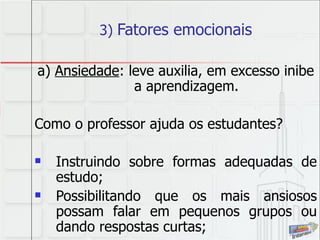 3)  Fatores emocionais a)  Ansiedade : leve auxilia, em excesso inibe a aprendizagem. Como o professor ajuda os estudantes? Instruindo sobre formas adequadas de estudo; Possibilitando que os mais ansiosos possam falar em pequenos grupos ou dando respostas curtas; 