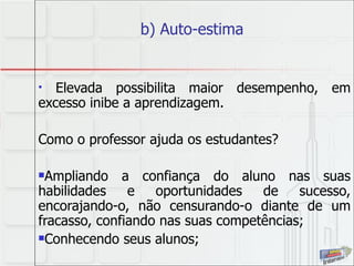 b) Auto-estima  Elevada possibilita maior desempenho, em excesso inibe a aprendizagem. Como o professor ajuda os estudantes? Ampliando a confiança do aluno nas suas habilidades e oportunidades de sucesso, encorajando-o, não censurando-o diante de um fracasso, confiando nas suas competências; Conhecendo seus alunos; 