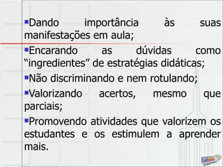 Dando importância às suas manifestações em aula; Encarando as dúvidas como “ingredientes” de estratégias didáticas; Não discriminando e nem rotulando; Valorizando acertos, mesmo que parciais; Promovendo atividades que valorizem os estudantes e os estimulem a aprender mais. 